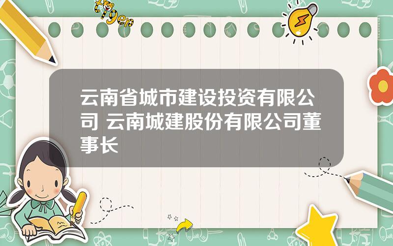 云南省城市建设投资有限公司 云南城建股份有限公司董事长